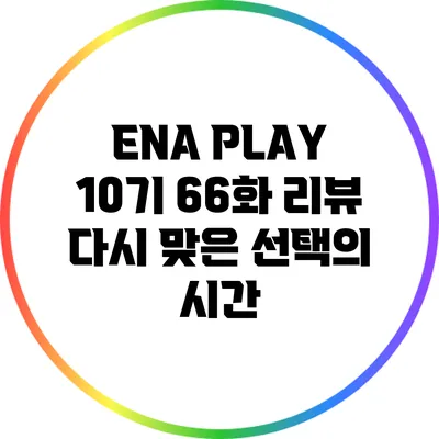 ENA PLAY 10기 66화 리뷰: 다시 맞은 선택의 시간