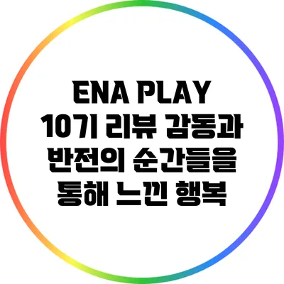 ENA PLAY 10기 리뷰: 감동과 반전의 순간들을 통해 느낀 행복