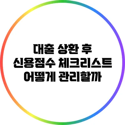 대출 상환 후 신용점수 체크리스트: 어떻게 관리할까?