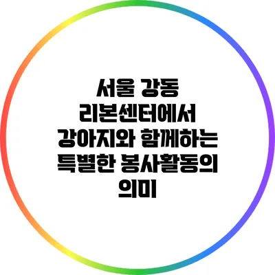 서울 강동 리본센터에서 강아지와 함께하는 특별한 봉사활동의 의미