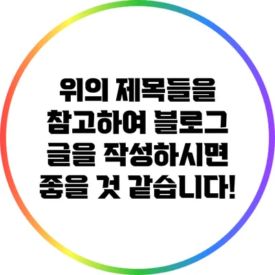 위의 제목들을 참고하여 블로그 글을 작성하시면 좋을 것 같습니다!