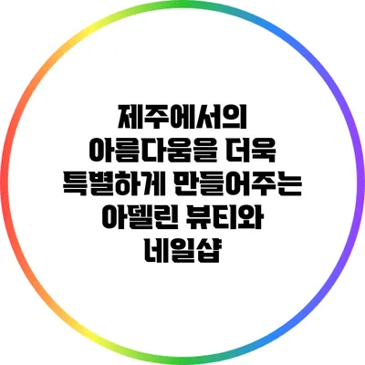 제주에서의 아름다움을 더욱 특별하게 만들어주는 아델린 뷰티와 네일샵