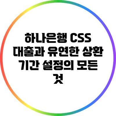하나은행 CSS 대출과 유연한 상환 기간 설정의 모든 것