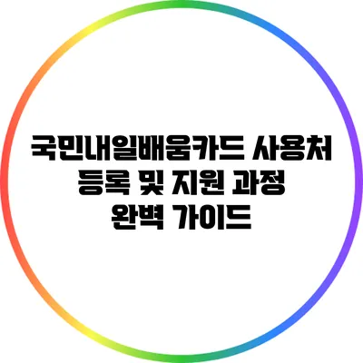 국민내일배움카드 사용처 등록 및 지원 과정 완벽 가이드