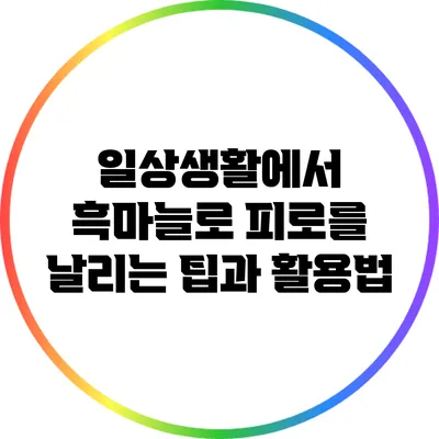 일상생활에서 흑마늘로 피로를 날리는 팁과 활용법