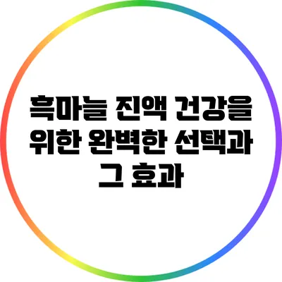 흑마늘 진액: 건강을 위한 완벽한 선택과 그 효과