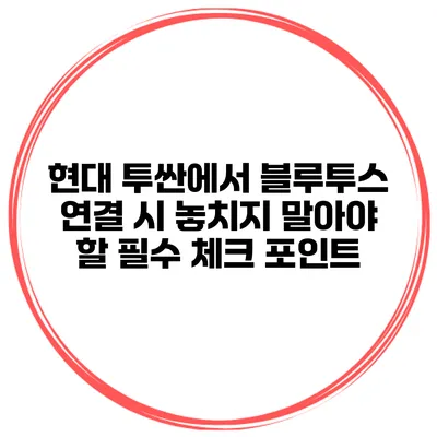 현대 투싼에서 블루투스 연결 시 놓치지 말아야 할 필수 체크 포인트